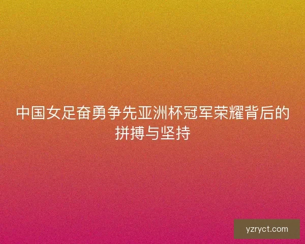中国女足奋勇争先亚洲杯冠军荣耀背后的拼搏与坚持