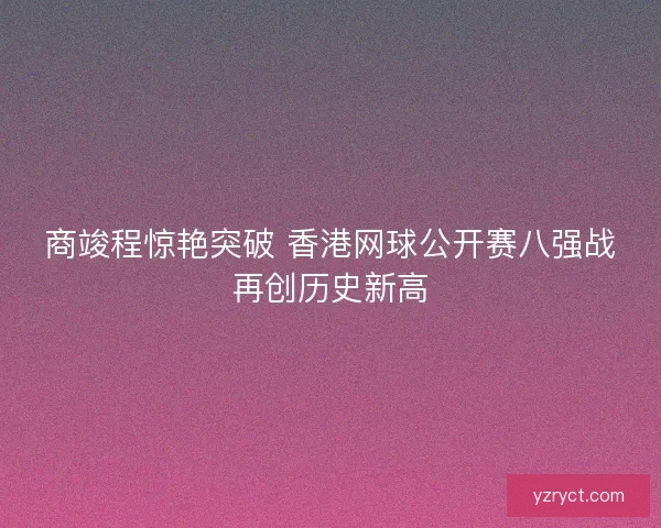 商竣程惊艳突破 香港网球公开赛八强战再创历史新高
