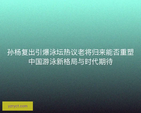 孙杨复出引爆泳坛热议老将归来能否重塑中国游泳新格局与时代期待
