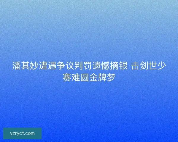 潘其妙遭遇争议判罚遗憾摘银 击剑世少赛难圆金牌梦