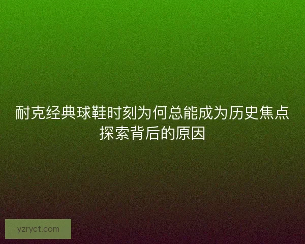 耐克经典球鞋时刻为何总能成为历史焦点探索背后的原因