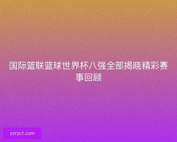 国际篮联篮球世界杯八强全部揭晓精彩赛事回顾